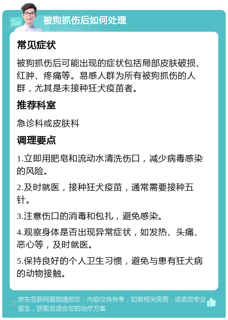 被狗抓伤后如何处理 常见症状 被狗抓伤后可能出现的症状包括局部皮肤破损、红肿、疼痛等。易感人群为所有被狗抓伤的人群，尤其是未接种狂犬疫苗者。 推荐科室 急诊科或皮肤科 调理要点 1.立即用肥皂和流动水清洗伤口，减少病毒感染的风险。 2.及时就医，接种狂犬疫苗，通常需要接种五针。 3.注意伤口的消毒和包扎，避免感染。 4.观察身体是否出现异常症状，如发热、头痛、恶心等，及时就医。 5.保持良好的个人卫生习惯，避免与患有狂犬病的动物接触。