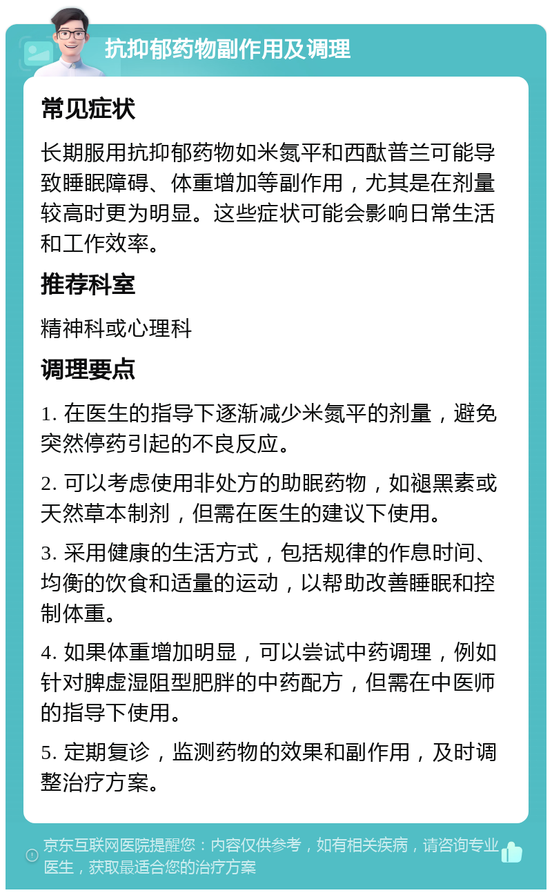 抗抑郁药物副作用及调理 常见症状 长期服用抗抑郁药物如米氮平和西酞普兰可能导致睡眠障碍、体重增加等副作用，尤其是在剂量较高时更为明显。这些症状可能会影响日常生活和工作效率。 推荐科室 精神科或心理科 调理要点 1. 在医生的指导下逐渐减少米氮平的剂量，避免突然停药引起的不良反应。 2. 可以考虑使用非处方的助眠药物，如褪黑素或天然草本制剂，但需在医生的建议下使用。 3. 采用健康的生活方式，包括规律的作息时间、均衡的饮食和适量的运动，以帮助改善睡眠和控制体重。 4. 如果体重增加明显，可以尝试中药调理，例如针对脾虚湿阻型肥胖的中药配方，但需在中医师的指导下使用。 5. 定期复诊，监测药物的效果和副作用，及时调整治疗方案。