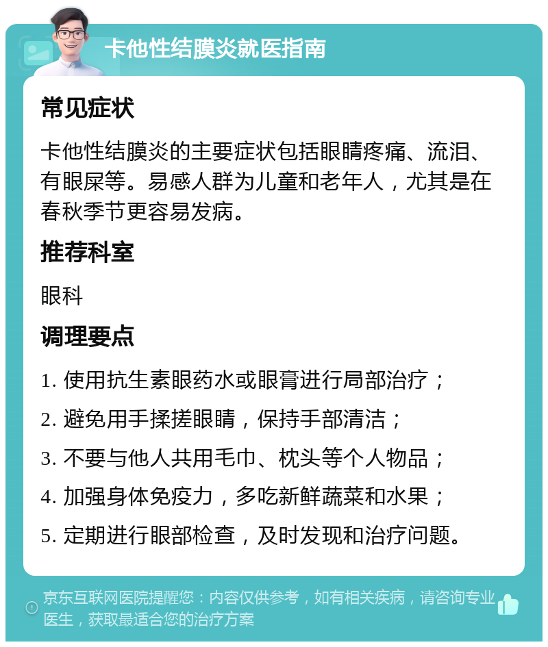 卡他性结膜炎就医指南 常见症状 卡他性结膜炎的主要症状包括眼睛疼痛、流泪、有眼屎等。易感人群为儿童和老年人，尤其是在春秋季节更容易发病。 推荐科室 眼科 调理要点 1. 使用抗生素眼药水或眼膏进行局部治疗； 2. 避免用手揉搓眼睛，保持手部清洁； 3. 不要与他人共用毛巾、枕头等个人物品； 4. 加强身体免疫力，多吃新鲜蔬菜和水果； 5. 定期进行眼部检查，及时发现和治疗问题。