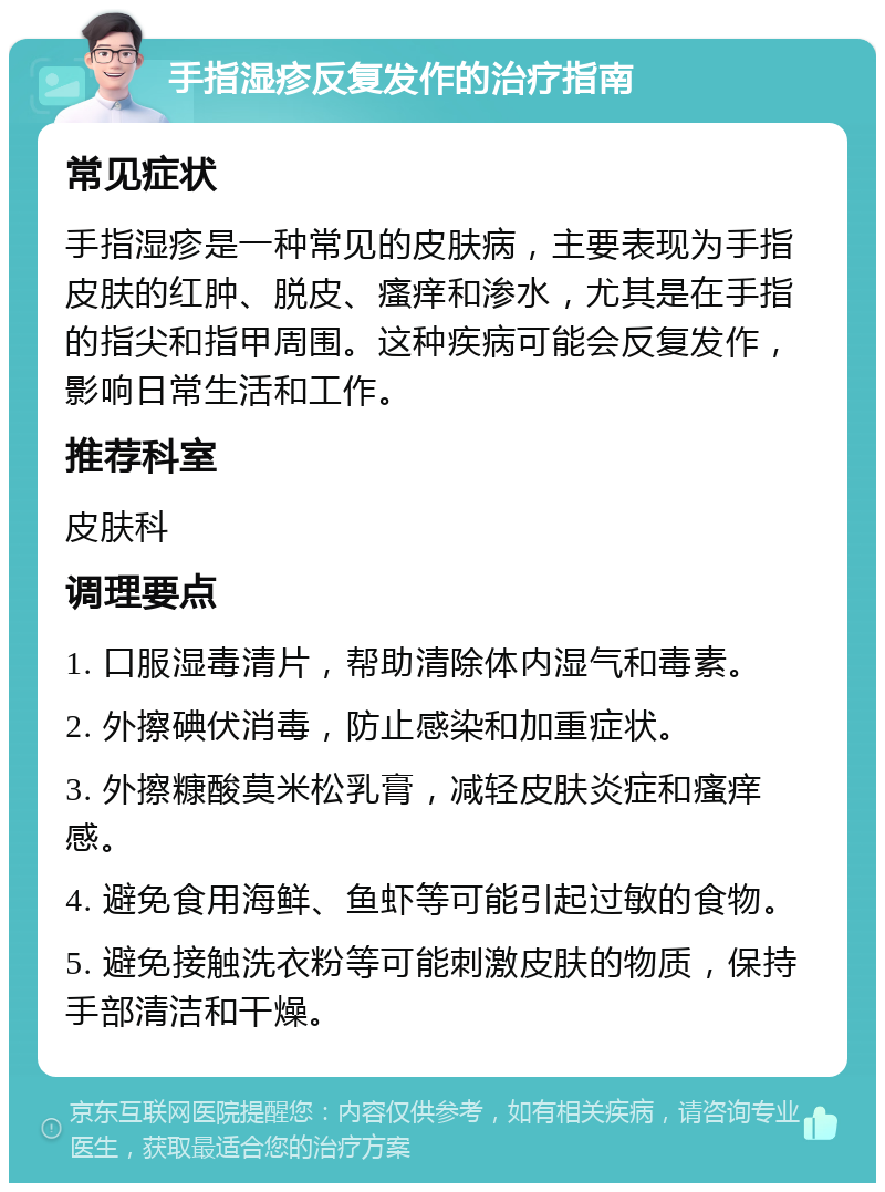 手指湿疹反复发作的治疗指南 常见症状 手指湿疹是一种常见的皮肤病，主要表现为手指皮肤的红肿、脱皮、瘙痒和渗水，尤其是在手指的指尖和指甲周围。这种疾病可能会反复发作，影响日常生活和工作。 推荐科室 皮肤科 调理要点 1. 口服湿毒清片，帮助清除体内湿气和毒素。 2. 外擦碘伏消毒，防止感染和加重症状。 3. 外擦糠酸莫米松乳膏，减轻皮肤炎症和瘙痒感。 4. 避免食用海鲜、鱼虾等可能引起过敏的食物。 5. 避免接触洗衣粉等可能刺激皮肤的物质，保持手部清洁和干燥。