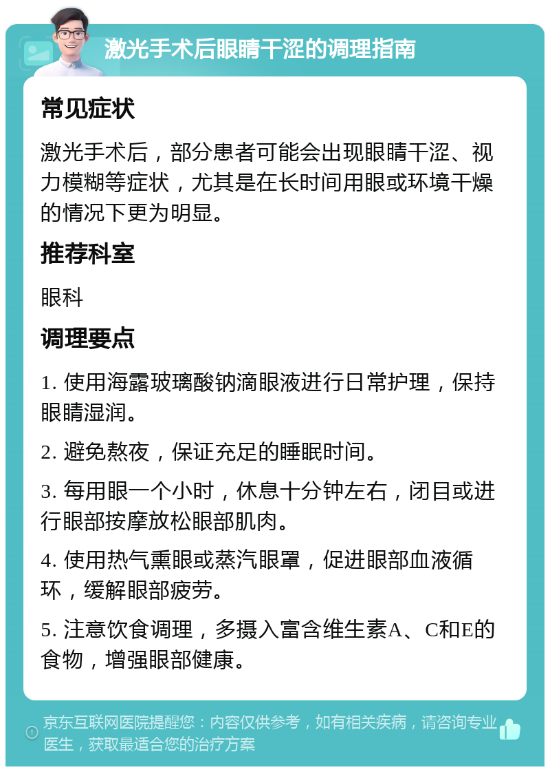 激光手术后眼睛干涩的调理指南 常见症状 激光手术后，部分患者可能会出现眼睛干涩、视力模糊等症状，尤其是在长时间用眼或环境干燥的情况下更为明显。 推荐科室 眼科 调理要点 1. 使用海露玻璃酸钠滴眼液进行日常护理，保持眼睛湿润。 2. 避免熬夜，保证充足的睡眠时间。 3. 每用眼一个小时，休息十分钟左右，闭目或进行眼部按摩放松眼部肌肉。 4. 使用热气熏眼或蒸汽眼罩，促进眼部血液循环，缓解眼部疲劳。 5. 注意饮食调理，多摄入富含维生素A、C和E的食物，增强眼部健康。