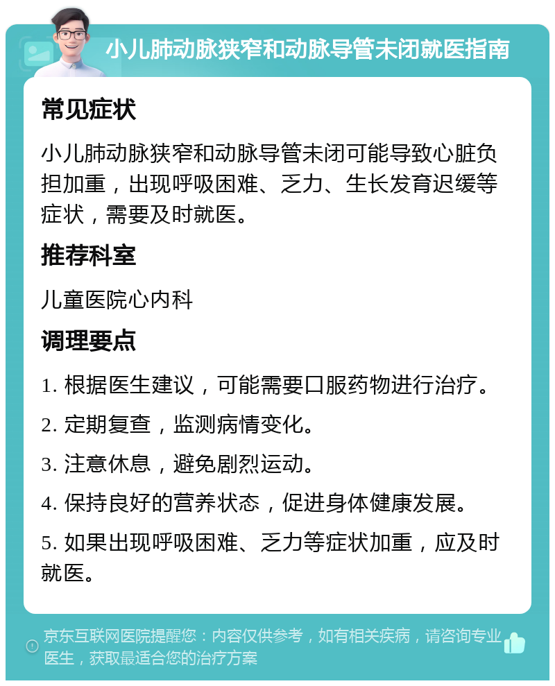 小儿肺动脉狭窄和动脉导管未闭就医指南 常见症状 小儿肺动脉狭窄和动脉导管未闭可能导致心脏负担加重，出现呼吸困难、乏力、生长发育迟缓等症状，需要及时就医。 推荐科室 儿童医院心内科 调理要点 1. 根据医生建议，可能需要口服药物进行治疗。 2. 定期复查，监测病情变化。 3. 注意休息，避免剧烈运动。 4. 保持良好的营养状态，促进身体健康发展。 5. 如果出现呼吸困难、乏力等症状加重，应及时就医。