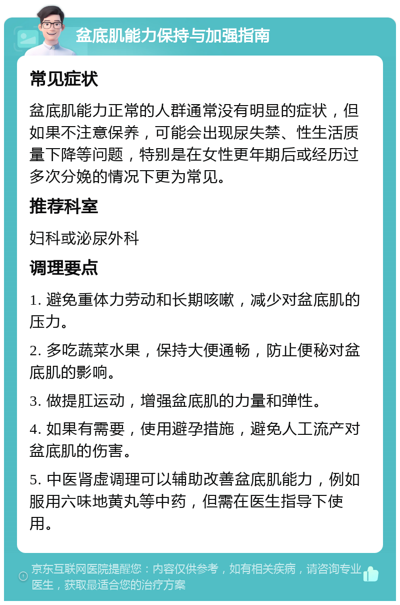 盆底肌能力保持与加强指南 常见症状 盆底肌能力正常的人群通常没有明显的症状，但如果不注意保养，可能会出现尿失禁、性生活质量下降等问题，特别是在女性更年期后或经历过多次分娩的情况下更为常见。 推荐科室 妇科或泌尿外科 调理要点 1. 避免重体力劳动和长期咳嗽，减少对盆底肌的压力。 2. 多吃蔬菜水果，保持大便通畅，防止便秘对盆底肌的影响。 3. 做提肛运动，增强盆底肌的力量和弹性。 4. 如果有需要，使用避孕措施，避免人工流产对盆底肌的伤害。 5. 中医肾虚调理可以辅助改善盆底肌能力，例如服用六味地黄丸等中药，但需在医生指导下使用。