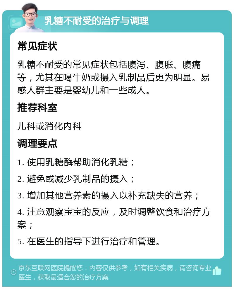 乳糖不耐受的治疗与调理 常见症状 乳糖不耐受的常见症状包括腹泻、腹胀、腹痛等，尤其在喝牛奶或摄入乳制品后更为明显。易感人群主要是婴幼儿和一些成人。 推荐科室 儿科或消化内科 调理要点 1. 使用乳糖酶帮助消化乳糖； 2. 避免或减少乳制品的摄入； 3. 增加其他营养素的摄入以补充缺失的营养； 4. 注意观察宝宝的反应，及时调整饮食和治疗方案； 5. 在医生的指导下进行治疗和管理。