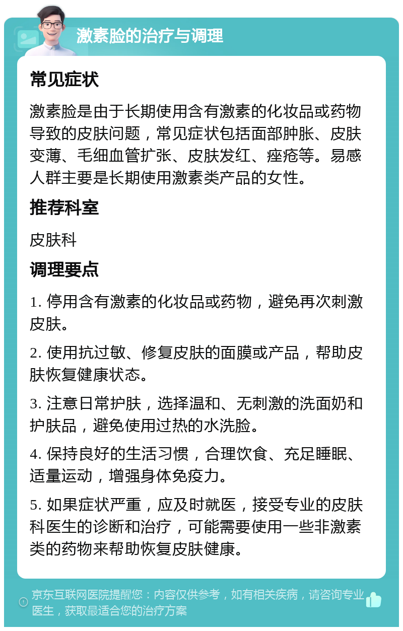 激素脸的治疗与调理 常见症状 激素脸是由于长期使用含有激素的化妆品或药物导致的皮肤问题，常见症状包括面部肿胀、皮肤变薄、毛细血管扩张、皮肤发红、痤疮等。易感人群主要是长期使用激素类产品的女性。 推荐科室 皮肤科 调理要点 1. 停用含有激素的化妆品或药物，避免再次刺激皮肤。 2. 使用抗过敏、修复皮肤的面膜或产品，帮助皮肤恢复健康状态。 3. 注意日常护肤，选择温和、无刺激的洗面奶和护肤品，避免使用过热的水洗脸。 4. 保持良好的生活习惯，合理饮食、充足睡眠、适量运动，增强身体免疫力。 5. 如果症状严重，应及时就医，接受专业的皮肤科医生的诊断和治疗，可能需要使用一些非激素类的药物来帮助恢复皮肤健康。