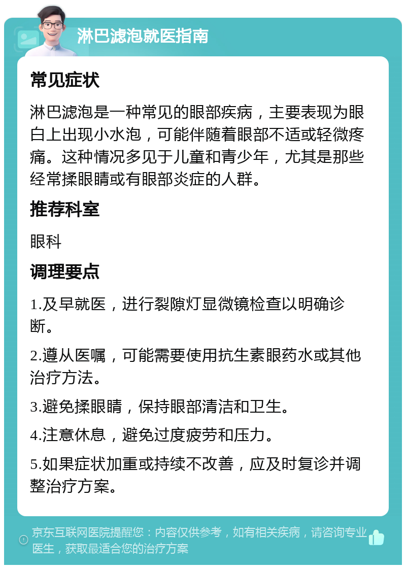 淋巴滤泡就医指南 常见症状 淋巴滤泡是一种常见的眼部疾病，主要表现为眼白上出现小水泡，可能伴随着眼部不适或轻微疼痛。这种情况多见于儿童和青少年，尤其是那些经常揉眼睛或有眼部炎症的人群。 推荐科室 眼科 调理要点 1.及早就医，进行裂隙灯显微镜检查以明确诊断。 2.遵从医嘱，可能需要使用抗生素眼药水或其他治疗方法。 3.避免揉眼睛，保持眼部清洁和卫生。 4.注意休息，避免过度疲劳和压力。 5.如果症状加重或持续不改善，应及时复诊并调整治疗方案。