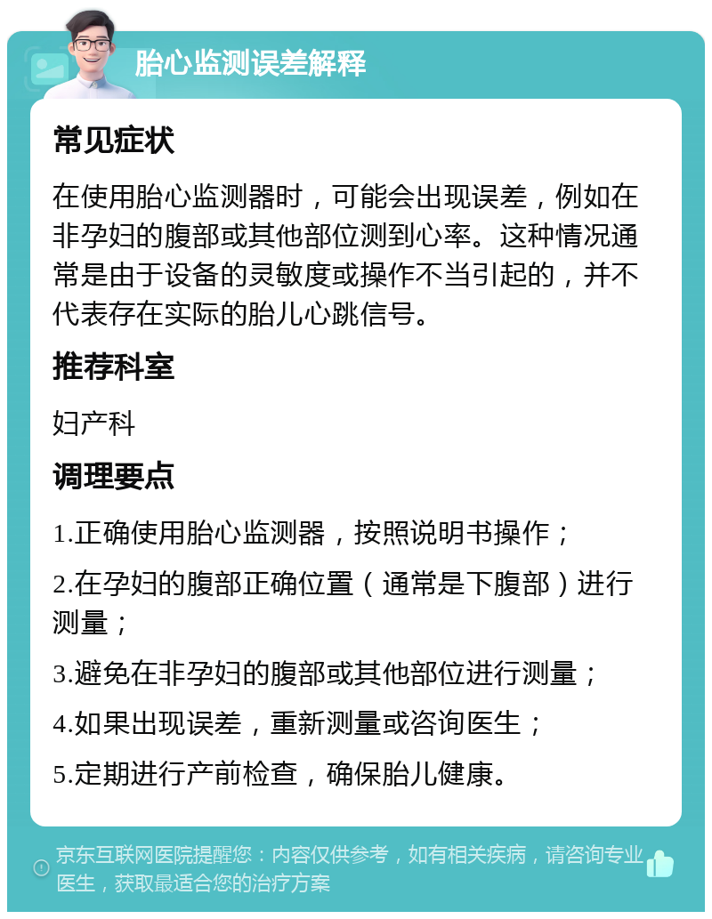 胎心监测误差解释 常见症状 在使用胎心监测器时，可能会出现误差，例如在非孕妇的腹部或其他部位测到心率。这种情况通常是由于设备的灵敏度或操作不当引起的，并不代表存在实际的胎儿心跳信号。 推荐科室 妇产科 调理要点 1.正确使用胎心监测器，按照说明书操作； 2.在孕妇的腹部正确位置（通常是下腹部）进行测量； 3.避免在非孕妇的腹部或其他部位进行测量； 4.如果出现误差，重新测量或咨询医生； 5.定期进行产前检查，确保胎儿健康。