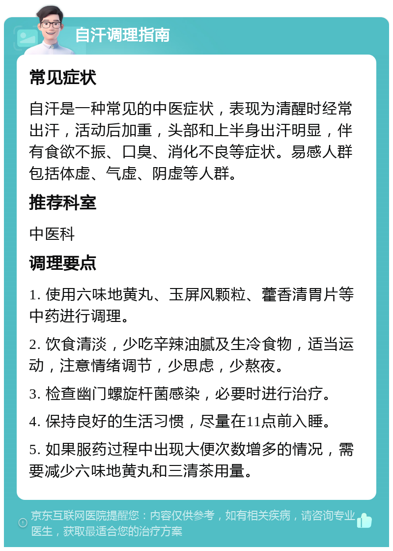 自汗调理指南 常见症状 自汗是一种常见的中医症状，表现为清醒时经常出汗，活动后加重，头部和上半身出汗明显，伴有食欲不振、口臭、消化不良等症状。易感人群包括体虚、气虚、阴虚等人群。 推荐科室 中医科 调理要点 1. 使用六味地黄丸、玉屏风颗粒、藿香清胃片等中药进行调理。 2. 饮食清淡，少吃辛辣油腻及生冷食物，适当运动，注意情绪调节，少思虑，少熬夜。 3. 检查幽门螺旋杆菌感染，必要时进行治疗。 4. 保持良好的生活习惯，尽量在11点前入睡。 5. 如果服药过程中出现大便次数增多的情况，需要减少六味地黄丸和三清茶用量。