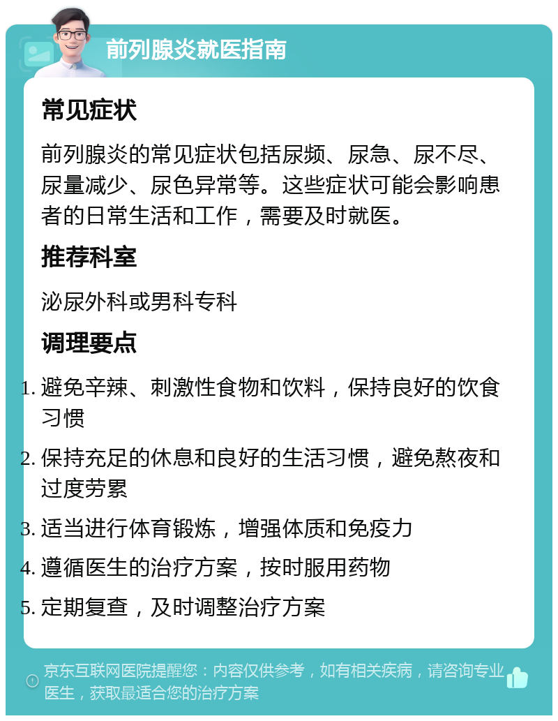 前列腺炎就医指南 常见症状 前列腺炎的常见症状包括尿频、尿急、尿不尽、尿量减少、尿色异常等。这些症状可能会影响患者的日常生活和工作，需要及时就医。 推荐科室 泌尿外科或男科专科 调理要点 避免辛辣、刺激性食物和饮料，保持良好的饮食习惯 保持充足的休息和良好的生活习惯，避免熬夜和过度劳累 适当进行体育锻炼，增强体质和免疫力 遵循医生的治疗方案，按时服用药物 定期复查，及时调整治疗方案