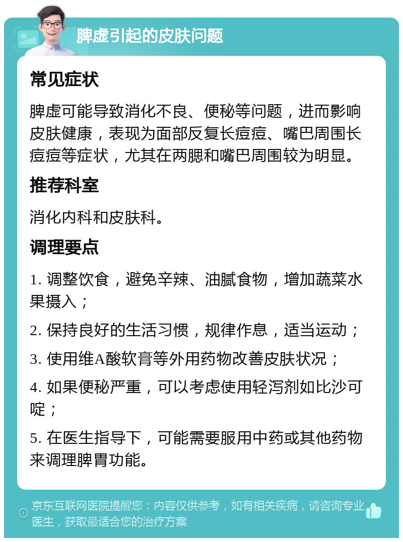 脾虚引起的皮肤问题 常见症状 脾虚可能导致消化不良、便秘等问题，进而影响皮肤健康，表现为面部反复长痘痘、嘴巴周围长痘痘等症状，尤其在两腮和嘴巴周围较为明显。 推荐科室 消化内科和皮肤科。 调理要点 1. 调整饮食，避免辛辣、油腻食物，增加蔬菜水果摄入； 2. 保持良好的生活习惯，规律作息，适当运动； 3. 使用维A酸软膏等外用药物改善皮肤状况； 4. 如果便秘严重，可以考虑使用轻泻剂如比沙可啶； 5. 在医生指导下，可能需要服用中药或其他药物来调理脾胃功能。