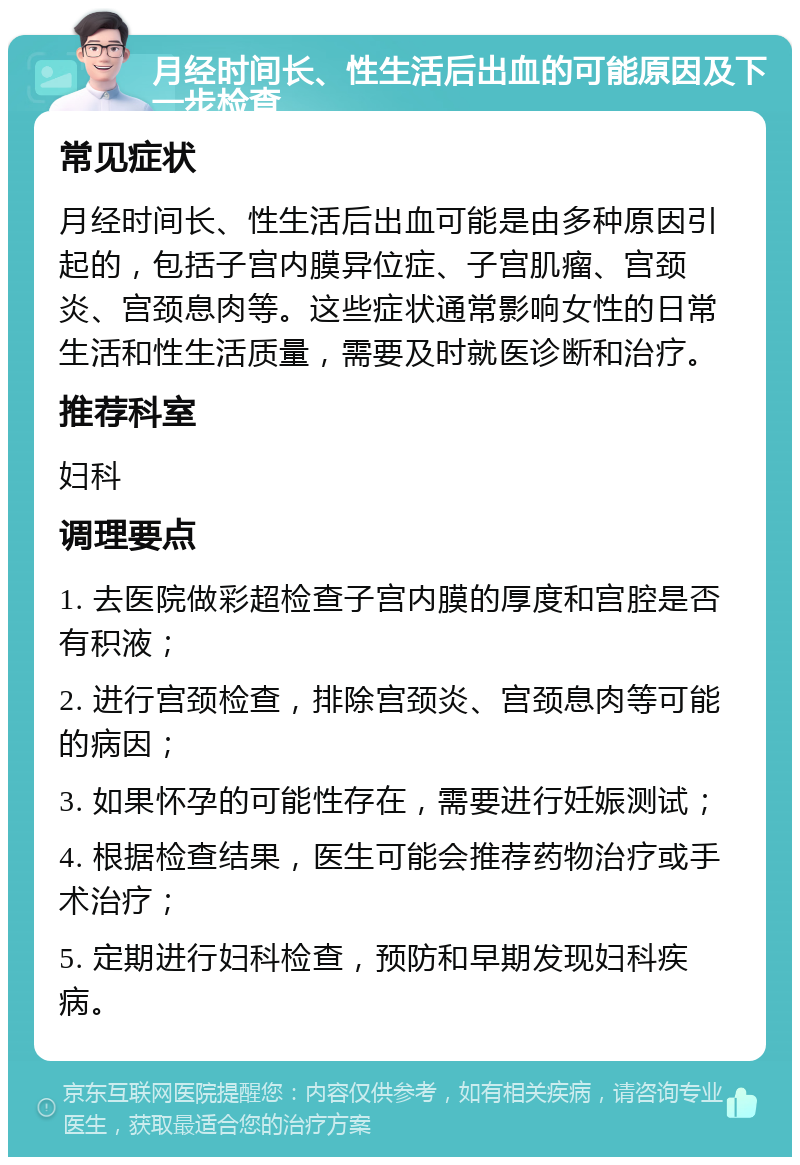 月经时间长、性生活后出血的可能原因及下一步检查 常见症状 月经时间长、性生活后出血可能是由多种原因引起的，包括子宫内膜异位症、子宫肌瘤、宫颈炎、宫颈息肉等。这些症状通常影响女性的日常生活和性生活质量，需要及时就医诊断和治疗。 推荐科室 妇科 调理要点 1. 去医院做彩超检查子宫内膜的厚度和宫腔是否有积液； 2. 进行宫颈检查，排除宫颈炎、宫颈息肉等可能的病因； 3. 如果怀孕的可能性存在，需要进行妊娠测试； 4. 根据检查结果，医生可能会推荐药物治疗或手术治疗； 5. 定期进行妇科检查，预防和早期发现妇科疾病。