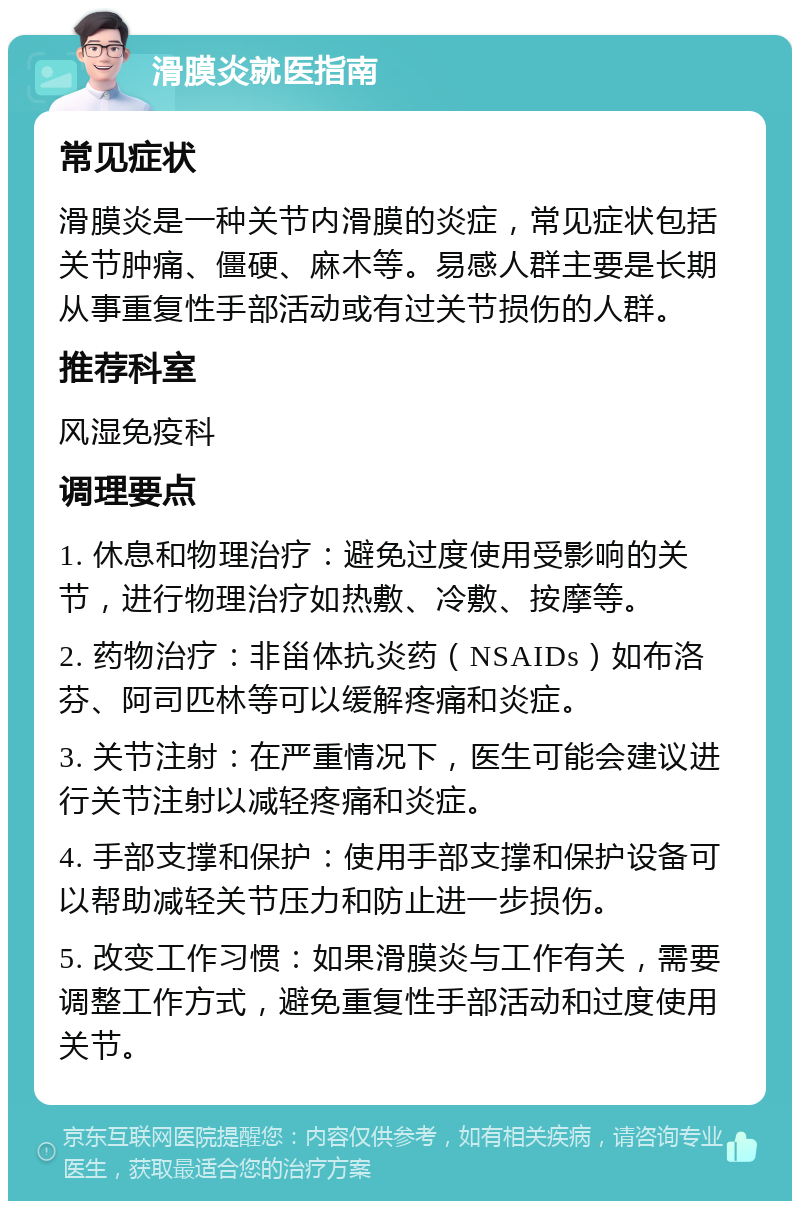 滑膜炎就医指南 常见症状 滑膜炎是一种关节内滑膜的炎症，常见症状包括关节肿痛、僵硬、麻木等。易感人群主要是长期从事重复性手部活动或有过关节损伤的人群。 推荐科室 风湿免疫科 调理要点 1. 休息和物理治疗：避免过度使用受影响的关节，进行物理治疗如热敷、冷敷、按摩等。 2. 药物治疗：非甾体抗炎药（NSAIDs）如布洛芬、阿司匹林等可以缓解疼痛和炎症。 3. 关节注射：在严重情况下，医生可能会建议进行关节注射以减轻疼痛和炎症。 4. 手部支撑和保护：使用手部支撑和保护设备可以帮助减轻关节压力和防止进一步损伤。 5. 改变工作习惯：如果滑膜炎与工作有关，需要调整工作方式，避免重复性手部活动和过度使用关节。