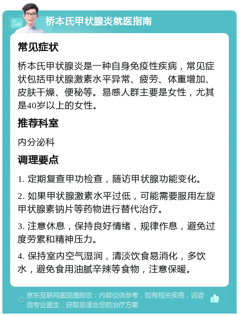 桥本氏甲状腺炎就医指南 常见症状 桥本氏甲状腺炎是一种自身免疫性疾病，常见症状包括甲状腺激素水平异常、疲劳、体重增加、皮肤干燥、便秘等。易感人群主要是女性，尤其是40岁以上的女性。 推荐科室 内分泌科 调理要点 1. 定期复查甲功检查，随访甲状腺功能变化。 2. 如果甲状腺激素水平过低，可能需要服用左旋甲状腺素钠片等药物进行替代治疗。 3. 注意休息，保持良好情绪，规律作息，避免过度劳累和精神压力。 4. 保持室内空气湿润，清淡饮食易消化，多饮水，避免食用油腻辛辣等食物，注意保暖。