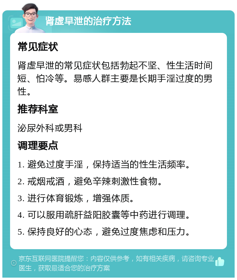 肾虚早泄的治疗方法 常见症状 肾虚早泄的常见症状包括勃起不坚、性生活时间短、怕冷等。易感人群主要是长期手淫过度的男性。 推荐科室 泌尿外科或男科 调理要点 1. 避免过度手淫，保持适当的性生活频率。 2. 戒烟戒酒，避免辛辣刺激性食物。 3. 进行体育锻炼，增强体质。 4. 可以服用疏肝益阳胶囊等中药进行调理。 5. 保持良好的心态，避免过度焦虑和压力。