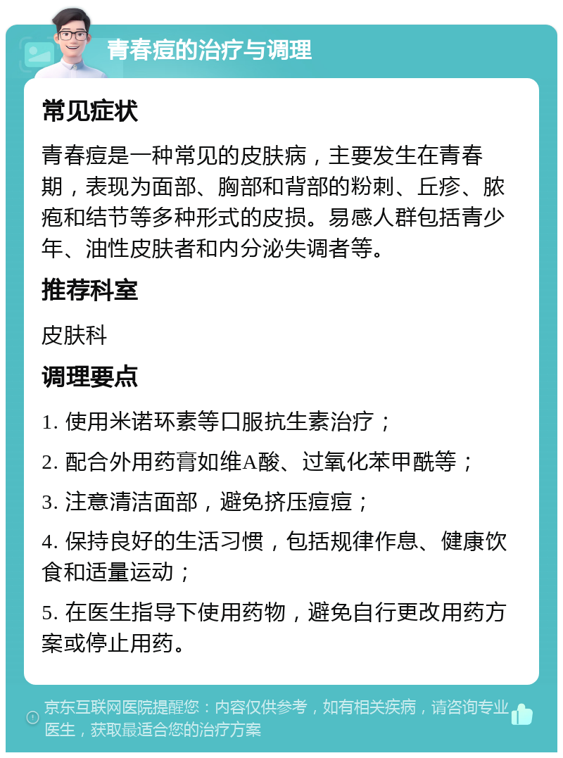 青春痘的治疗与调理 常见症状 青春痘是一种常见的皮肤病，主要发生在青春期，表现为面部、胸部和背部的粉刺、丘疹、脓疱和结节等多种形式的皮损。易感人群包括青少年、油性皮肤者和内分泌失调者等。 推荐科室 皮肤科 调理要点 1. 使用米诺环素等口服抗生素治疗； 2. 配合外用药膏如维A酸、过氧化苯甲酰等； 3. 注意清洁面部，避免挤压痘痘； 4. 保持良好的生活习惯，包括规律作息、健康饮食和适量运动； 5. 在医生指导下使用药物，避免自行更改用药方案或停止用药。