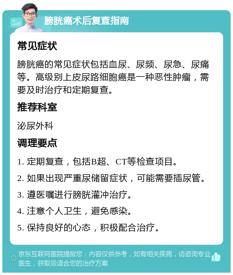 膀胱癌术后复查指南 常见症状 膀胱癌的常见症状包括血尿、尿频、尿急、尿痛等。高级别上皮尿路细胞癌是一种恶性肿瘤，需要及时治疗和定期复查。 推荐科室 泌尿外科 调理要点 1. 定期复查，包括B超、CT等检查项目。 2. 如果出现严重尿储留症状，可能需要插尿管。 3. 遵医嘱进行膀胱灌冲治疗。 4. 注意个人卫生，避免感染。 5. 保持良好的心态，积极配合治疗。