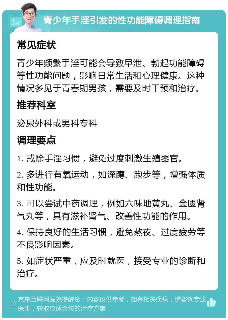 青少年手淫引发的性功能障碍调理指南 常见症状 青少年频繁手淫可能会导致早泄、勃起功能障碍等性功能问题，影响日常生活和心理健康。这种情况多见于青春期男孩，需要及时干预和治疗。 推荐科室 泌尿外科或男科专科 调理要点 1. 戒除手淫习惯，避免过度刺激生殖器官。 2. 多进行有氧运动，如深蹲、跑步等，增强体质和性功能。 3. 可以尝试中药调理，例如六味地黄丸、金匮肾气丸等，具有滋补肾气、改善性功能的作用。 4. 保持良好的生活习惯，避免熬夜、过度疲劳等不良影响因素。 5. 如症状严重，应及时就医，接受专业的诊断和治疗。