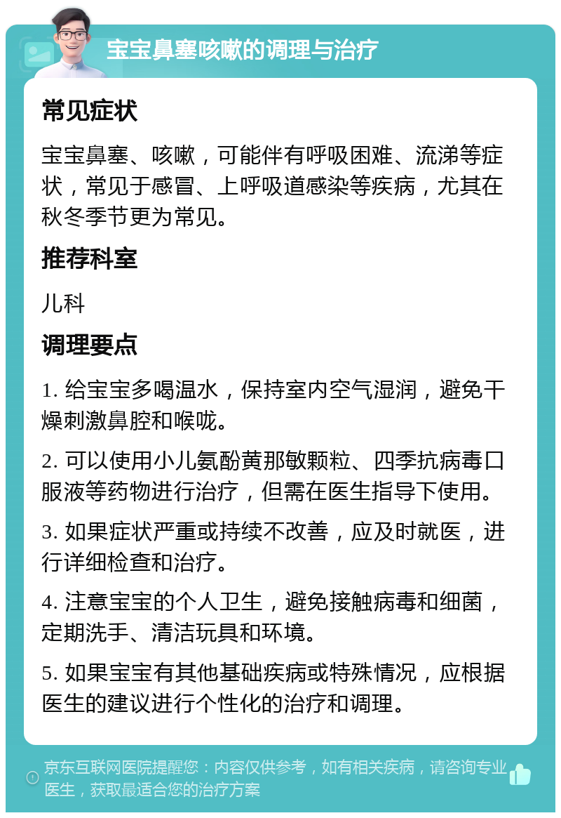 宝宝鼻塞咳嗽的调理与治疗 常见症状 宝宝鼻塞、咳嗽，可能伴有呼吸困难、流涕等症状，常见于感冒、上呼吸道感染等疾病，尤其在秋冬季节更为常见。 推荐科室 儿科 调理要点 1. 给宝宝多喝温水，保持室内空气湿润，避免干燥刺激鼻腔和喉咙。 2. 可以使用小儿氨酚黄那敏颗粒、四季抗病毒口服液等药物进行治疗，但需在医生指导下使用。 3. 如果症状严重或持续不改善，应及时就医，进行详细检查和治疗。 4. 注意宝宝的个人卫生，避免接触病毒和细菌，定期洗手、清洁玩具和环境。 5. 如果宝宝有其他基础疾病或特殊情况，应根据医生的建议进行个性化的治疗和调理。