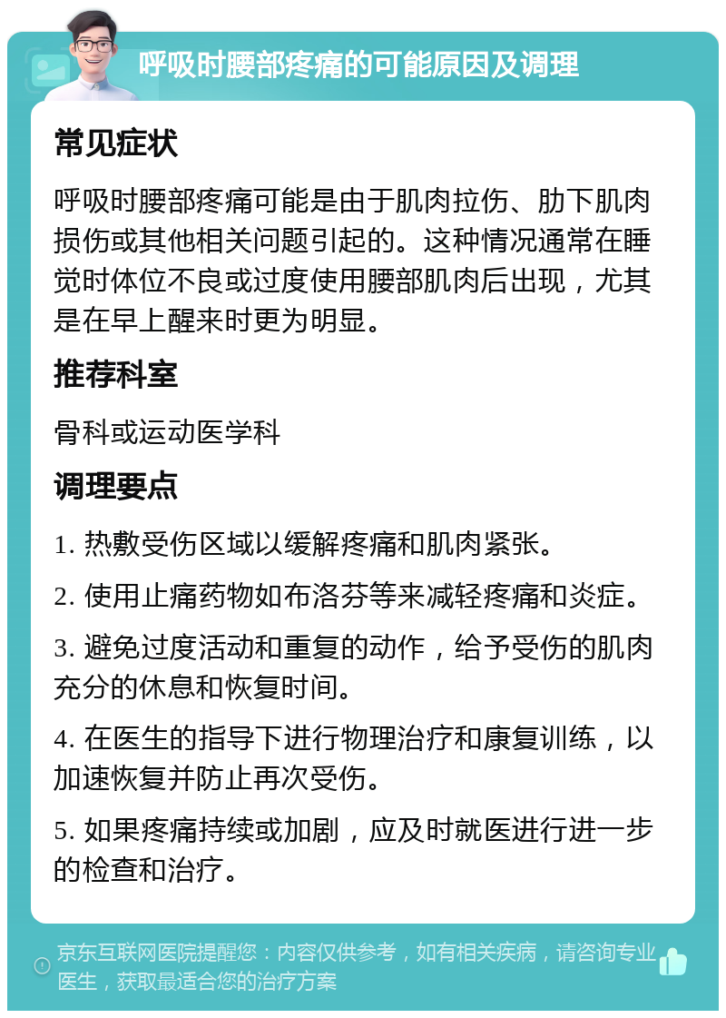 呼吸时腰部疼痛的可能原因及调理 常见症状 呼吸时腰部疼痛可能是由于肌肉拉伤、肋下肌肉损伤或其他相关问题引起的。这种情况通常在睡觉时体位不良或过度使用腰部肌肉后出现，尤其是在早上醒来时更为明显。 推荐科室 骨科或运动医学科 调理要点 1. 热敷受伤区域以缓解疼痛和肌肉紧张。 2. 使用止痛药物如布洛芬等来减轻疼痛和炎症。 3. 避免过度活动和重复的动作，给予受伤的肌肉充分的休息和恢复时间。 4. 在医生的指导下进行物理治疗和康复训练，以加速恢复并防止再次受伤。 5. 如果疼痛持续或加剧，应及时就医进行进一步的检查和治疗。