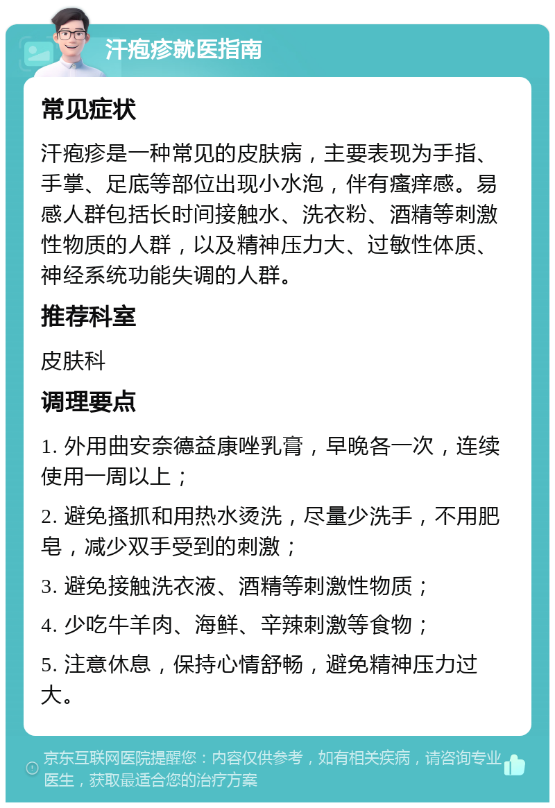 汗疱疹就医指南 常见症状 汗疱疹是一种常见的皮肤病，主要表现为手指、手掌、足底等部位出现小水泡，伴有瘙痒感。易感人群包括长时间接触水、洗衣粉、酒精等刺激性物质的人群，以及精神压力大、过敏性体质、神经系统功能失调的人群。 推荐科室 皮肤科 调理要点 1. 外用曲安奈德益康唑乳膏，早晚各一次，连续使用一周以上； 2. 避免搔抓和用热水烫洗，尽量少洗手，不用肥皂，减少双手受到的刺激； 3. 避免接触洗衣液、酒精等刺激性物质； 4. 少吃牛羊肉、海鲜、辛辣刺激等食物； 5. 注意休息，保持心情舒畅，避免精神压力过大。