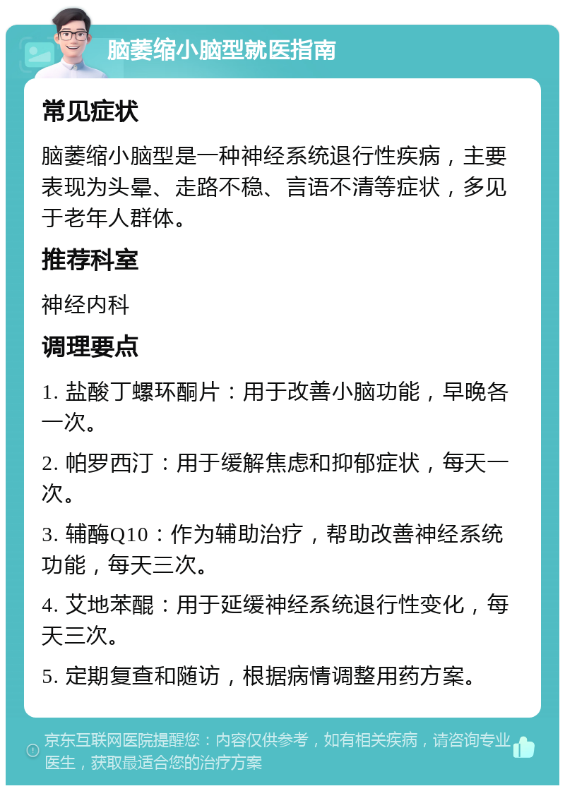 脑萎缩小脑型就医指南 常见症状 脑萎缩小脑型是一种神经系统退行性疾病，主要表现为头晕、走路不稳、言语不清等症状，多见于老年人群体。 推荐科室 神经内科 调理要点 1. 盐酸丁螺环酮片：用于改善小脑功能，早晚各一次。 2. 帕罗西汀：用于缓解焦虑和抑郁症状，每天一次。 3. 辅酶Q10：作为辅助治疗，帮助改善神经系统功能，每天三次。 4. 艾地苯醌：用于延缓神经系统退行性变化，每天三次。 5. 定期复查和随访，根据病情调整用药方案。