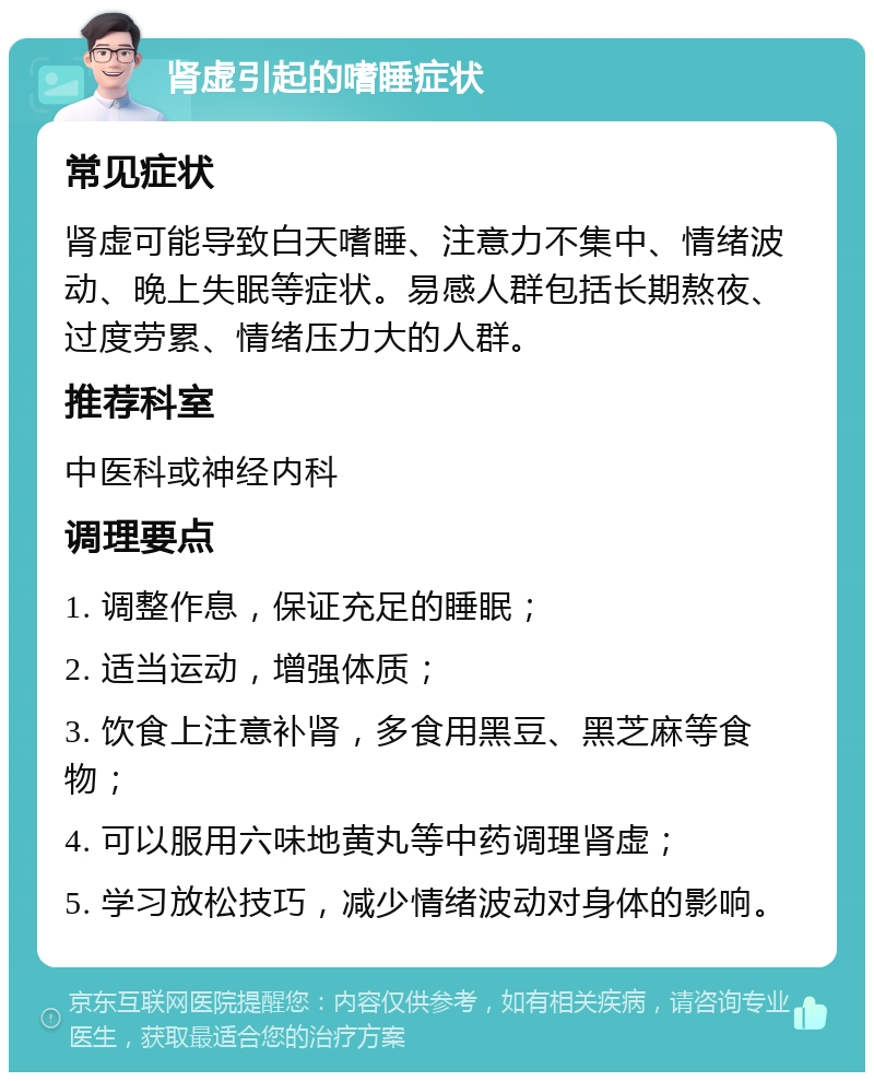 肾虚引起的嗜睡症状 常见症状 肾虚可能导致白天嗜睡、注意力不集中、情绪波动、晚上失眠等症状。易感人群包括长期熬夜、过度劳累、情绪压力大的人群。 推荐科室 中医科或神经内科 调理要点 1. 调整作息，保证充足的睡眠； 2. 适当运动，增强体质； 3. 饮食上注意补肾，多食用黑豆、黑芝麻等食物； 4. 可以服用六味地黄丸等中药调理肾虚； 5. 学习放松技巧，减少情绪波动对身体的影响。