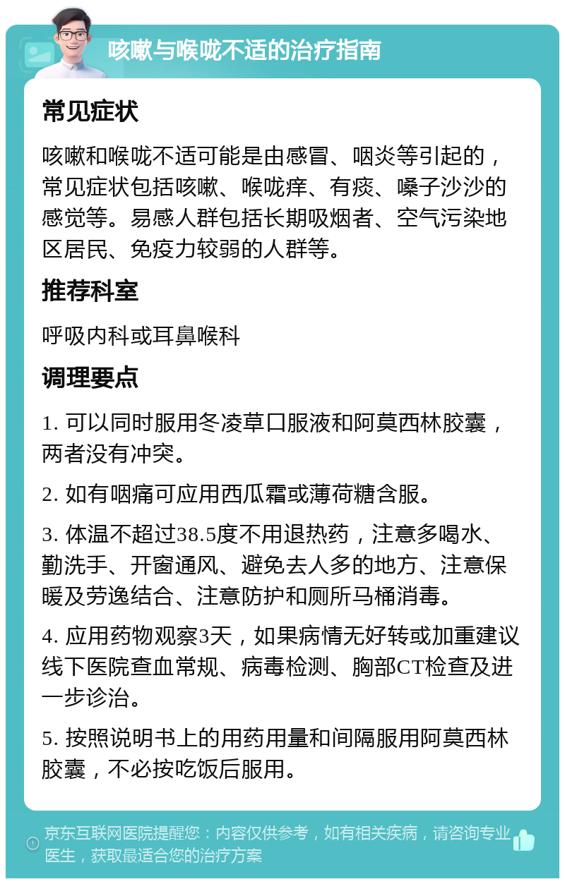 咳嗽与喉咙不适的治疗指南 常见症状 咳嗽和喉咙不适可能是由感冒、咽炎等引起的，常见症状包括咳嗽、喉咙痒、有痰、嗓子沙沙的感觉等。易感人群包括长期吸烟者、空气污染地区居民、免疫力较弱的人群等。 推荐科室 呼吸内科或耳鼻喉科 调理要点 1. 可以同时服用冬凌草口服液和阿莫西林胶囊，两者没有冲突。 2. 如有咽痛可应用西瓜霜或薄荷糖含服。 3. 体温不超过38.5度不用退热药，注意多喝水、勤洗手、开窗通风、避免去人多的地方、注意保暖及劳逸结合、注意防护和厕所马桶消毒。 4. 应用药物观察3天，如果病情无好转或加重建议线下医院查血常规、病毒检测、胸部CT检查及进一步诊治。 5. 按照说明书上的用药用量和间隔服用阿莫西林胶囊，不必按吃饭后服用。