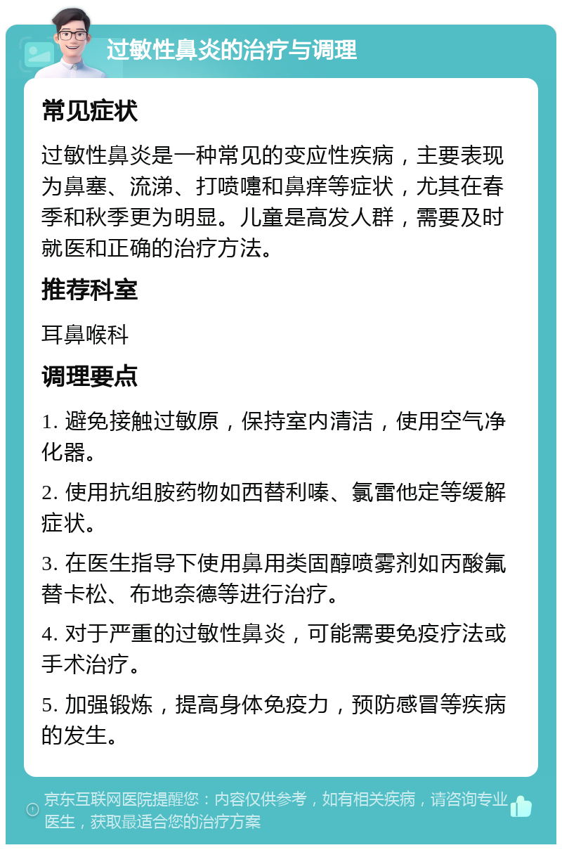 过敏性鼻炎的治疗与调理 常见症状 过敏性鼻炎是一种常见的变应性疾病，主要表现为鼻塞、流涕、打喷嚏和鼻痒等症状，尤其在春季和秋季更为明显。儿童是高发人群，需要及时就医和正确的治疗方法。 推荐科室 耳鼻喉科 调理要点 1. 避免接触过敏原，保持室内清洁，使用空气净化器。 2. 使用抗组胺药物如西替利嗪、氯雷他定等缓解症状。 3. 在医生指导下使用鼻用类固醇喷雾剂如丙酸氟替卡松、布地奈德等进行治疗。 4. 对于严重的过敏性鼻炎，可能需要免疫疗法或手术治疗。 5. 加强锻炼，提高身体免疫力，预防感冒等疾病的发生。