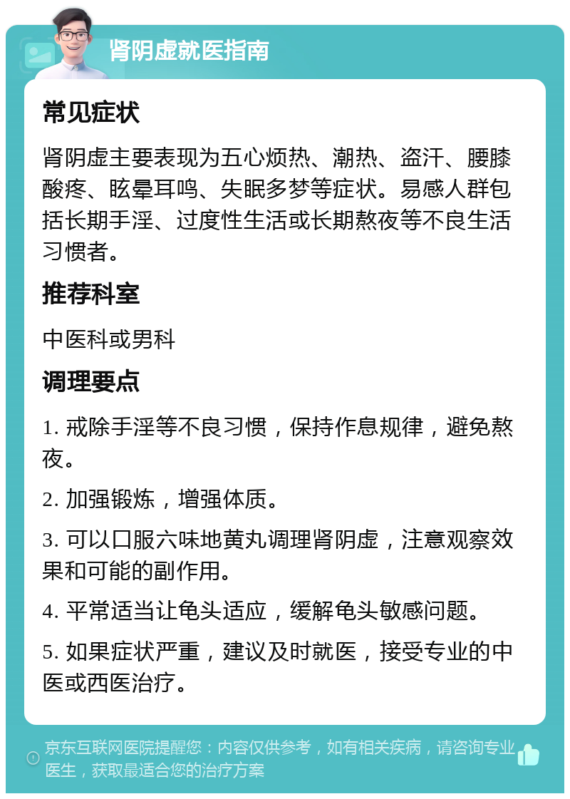 肾阴虚就医指南 常见症状 肾阴虚主要表现为五心烦热、潮热、盗汗、腰膝酸疼、眩晕耳鸣、失眠多梦等症状。易感人群包括长期手淫、过度性生活或长期熬夜等不良生活习惯者。 推荐科室 中医科或男科 调理要点 1. 戒除手淫等不良习惯，保持作息规律，避免熬夜。 2. 加强锻炼，增强体质。 3. 可以口服六味地黄丸调理肾阴虚，注意观察效果和可能的副作用。 4. 平常适当让龟头适应，缓解龟头敏感问题。 5. 如果症状严重，建议及时就医，接受专业的中医或西医治疗。