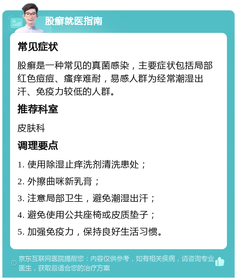 股癣就医指南 常见症状 股癣是一种常见的真菌感染，主要症状包括局部红色痘痘、瘙痒难耐，易感人群为经常潮湿出汗、免疫力较低的人群。 推荐科室 皮肤科 调理要点 1. 使用除湿止痒洗剂清洗患处； 2. 外擦曲咪新乳膏； 3. 注意局部卫生，避免潮湿出汗； 4. 避免使用公共座椅或皮质垫子； 5. 加强免疫力，保持良好生活习惯。