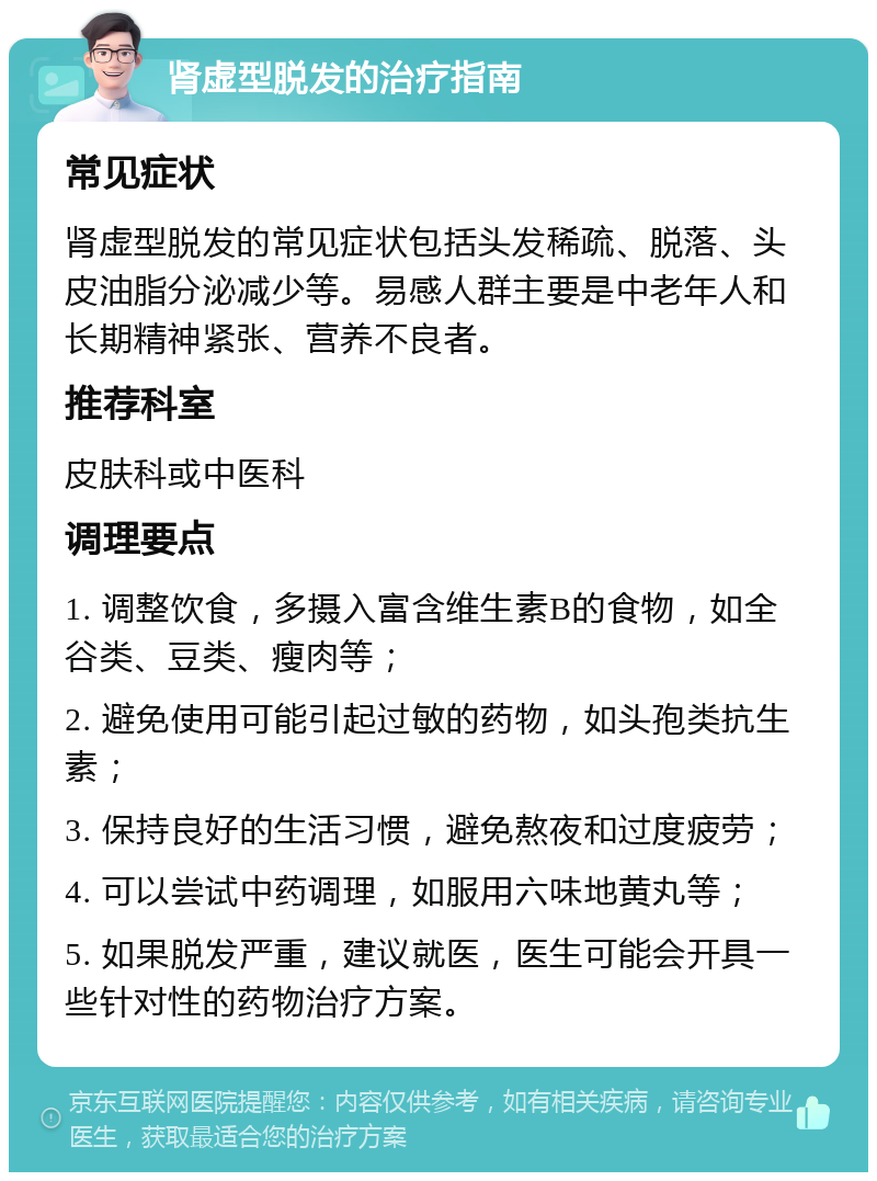 肾虚型脱发的治疗指南 常见症状 肾虚型脱发的常见症状包括头发稀疏、脱落、头皮油脂分泌减少等。易感人群主要是中老年人和长期精神紧张、营养不良者。 推荐科室 皮肤科或中医科 调理要点 1. 调整饮食，多摄入富含维生素B的食物，如全谷类、豆类、瘦肉等； 2. 避免使用可能引起过敏的药物，如头孢类抗生素； 3. 保持良好的生活习惯，避免熬夜和过度疲劳； 4. 可以尝试中药调理，如服用六味地黄丸等； 5. 如果脱发严重，建议就医，医生可能会开具一些针对性的药物治疗方案。