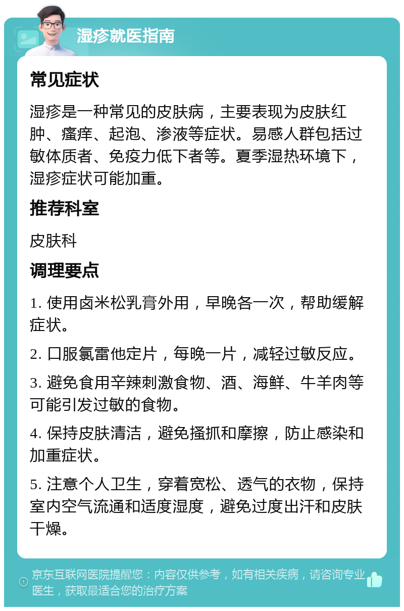 湿疹就医指南 常见症状 湿疹是一种常见的皮肤病，主要表现为皮肤红肿、瘙痒、起泡、渗液等症状。易感人群包括过敏体质者、免疫力低下者等。夏季湿热环境下，湿疹症状可能加重。 推荐科室 皮肤科 调理要点 1. 使用卤米松乳膏外用，早晚各一次，帮助缓解症状。 2. 口服氯雷他定片，每晚一片，减轻过敏反应。 3. 避免食用辛辣刺激食物、酒、海鲜、牛羊肉等可能引发过敏的食物。 4. 保持皮肤清洁，避免搔抓和摩擦，防止感染和加重症状。 5. 注意个人卫生，穿着宽松、透气的衣物，保持室内空气流通和适度湿度，避免过度出汗和皮肤干燥。