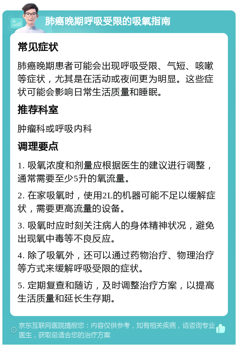 肺癌晚期呼吸受限的吸氧指南 常见症状 肺癌晚期患者可能会出现呼吸受限、气短、咳嗽等症状，尤其是在活动或夜间更为明显。这些症状可能会影响日常生活质量和睡眠。 推荐科室 肿瘤科或呼吸内科 调理要点 1. 吸氧浓度和剂量应根据医生的建议进行调整，通常需要至少5升的氧流量。 2. 在家吸氧时，使用2L的机器可能不足以缓解症状，需要更高流量的设备。 3. 吸氧时应时刻关注病人的身体精神状况，避免出现氧中毒等不良反应。 4. 除了吸氧外，还可以通过药物治疗、物理治疗等方式来缓解呼吸受限的症状。 5. 定期复查和随访，及时调整治疗方案，以提高生活质量和延长生存期。