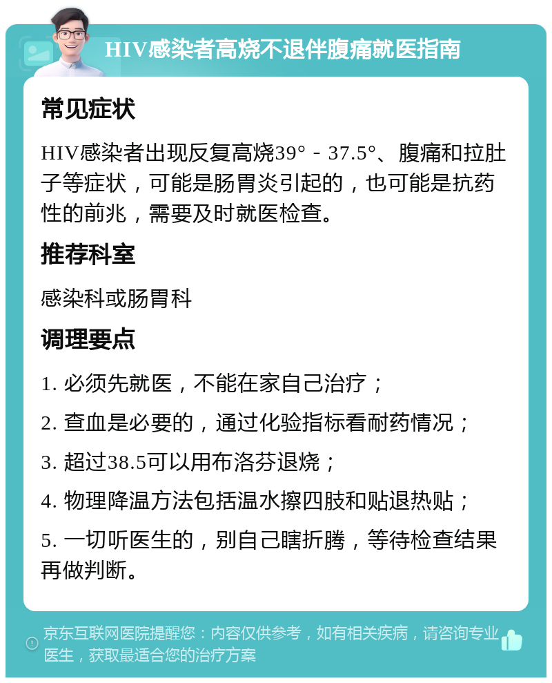 HIV感染者高烧不退伴腹痛就医指南 常见症状 HIV感染者出现反复高烧39°－37.5°、腹痛和拉肚子等症状，可能是肠胃炎引起的，也可能是抗药性的前兆，需要及时就医检查。 推荐科室 感染科或肠胃科 调理要点 1. 必须先就医，不能在家自己治疗； 2. 查血是必要的，通过化验指标看耐药情况； 3. 超过38.5可以用布洛芬退烧； 4. 物理降温方法包括温水擦四肢和贴退热贴； 5. 一切听医生的，别自己瞎折腾，等待检查结果再做判断。