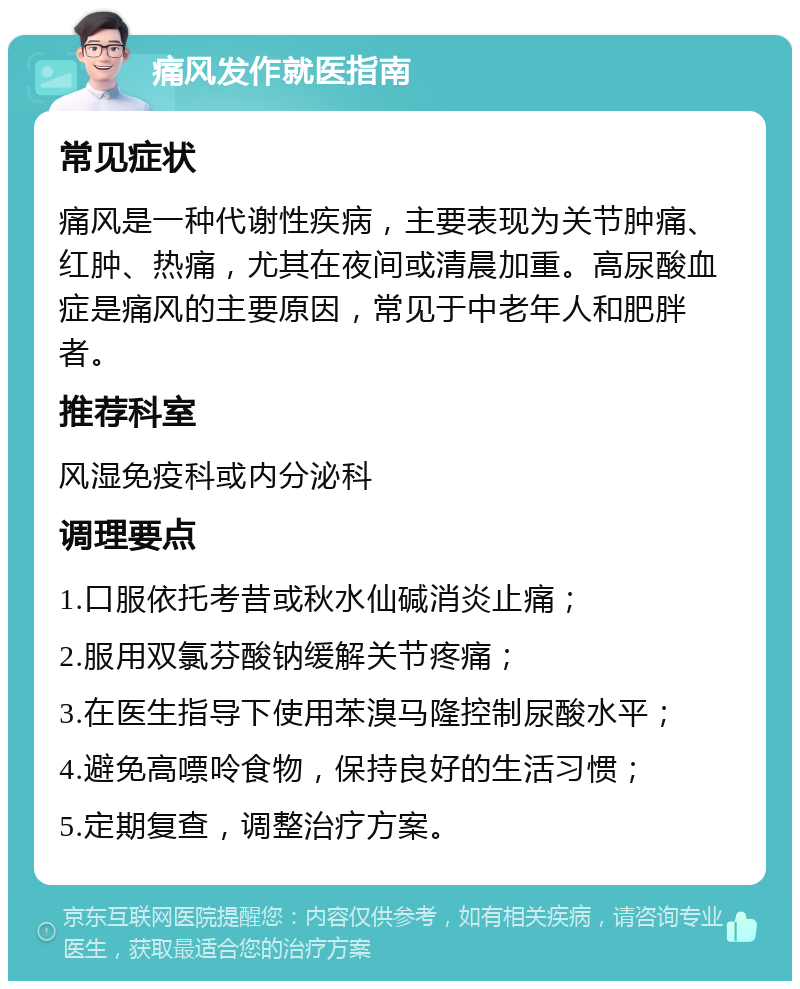 痛风发作就医指南 常见症状 痛风是一种代谢性疾病，主要表现为关节肿痛、红肿、热痛，尤其在夜间或清晨加重。高尿酸血症是痛风的主要原因，常见于中老年人和肥胖者。 推荐科室 风湿免疫科或内分泌科 调理要点 1.口服依托考昔或秋水仙碱消炎止痛； 2.服用双氯芬酸钠缓解关节疼痛； 3.在医生指导下使用苯溴马隆控制尿酸水平； 4.避免高嘌呤食物，保持良好的生活习惯； 5.定期复查，调整治疗方案。