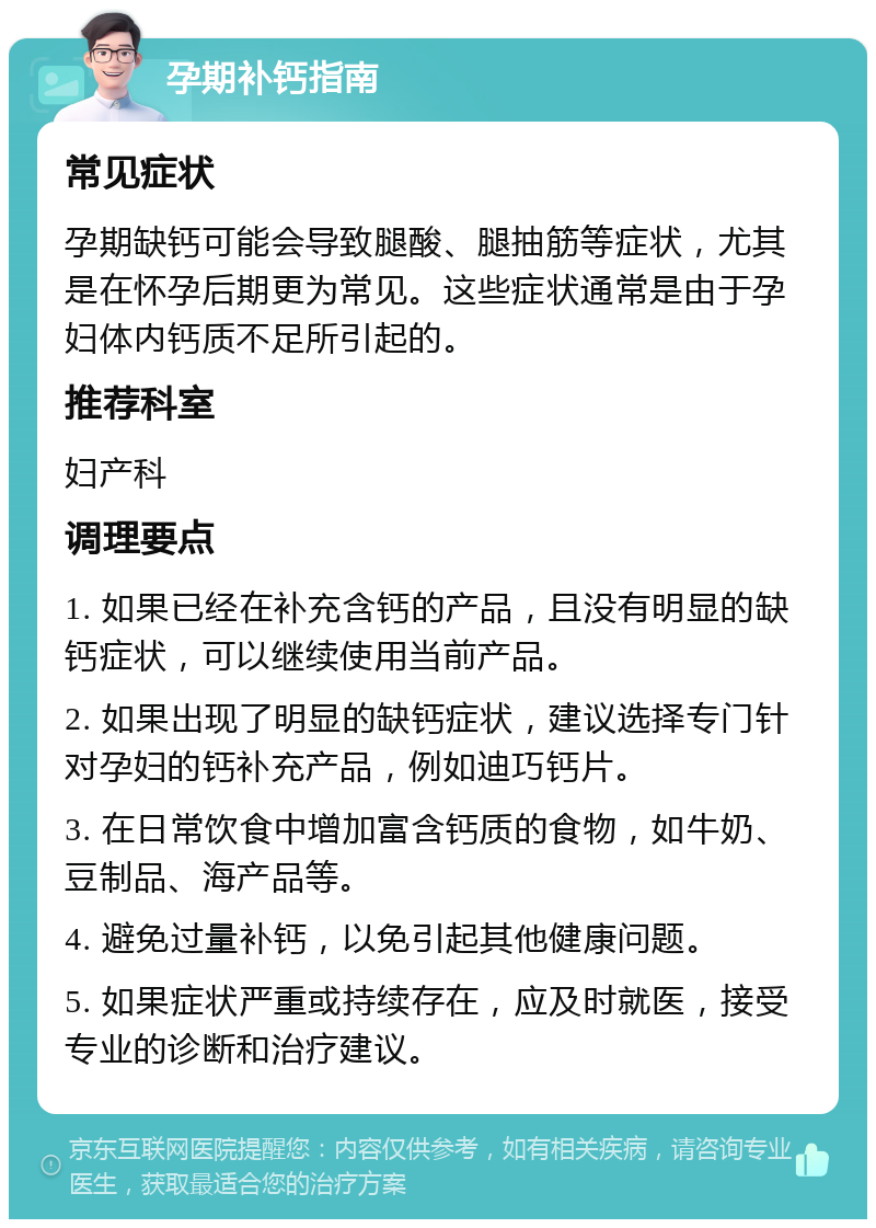 孕期补钙指南 常见症状 孕期缺钙可能会导致腿酸、腿抽筋等症状，尤其是在怀孕后期更为常见。这些症状通常是由于孕妇体内钙质不足所引起的。 推荐科室 妇产科 调理要点 1. 如果已经在补充含钙的产品，且没有明显的缺钙症状，可以继续使用当前产品。 2. 如果出现了明显的缺钙症状，建议选择专门针对孕妇的钙补充产品，例如迪巧钙片。 3. 在日常饮食中增加富含钙质的食物，如牛奶、豆制品、海产品等。 4. 避免过量补钙，以免引起其他健康问题。 5. 如果症状严重或持续存在，应及时就医，接受专业的诊断和治疗建议。