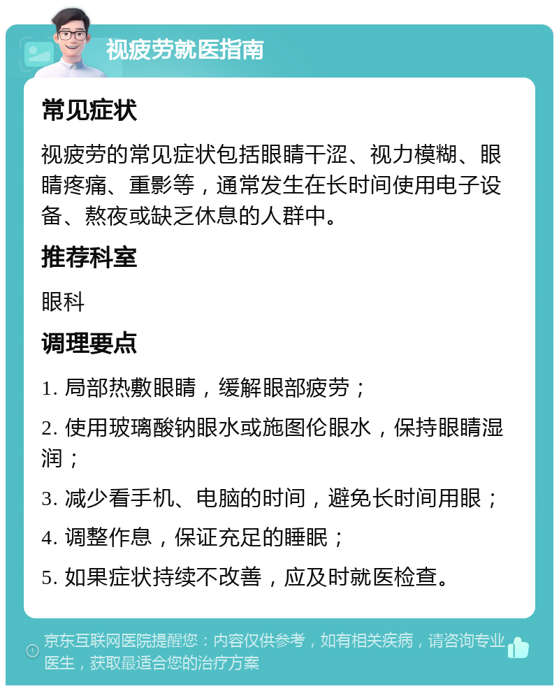 视疲劳就医指南 常见症状 视疲劳的常见症状包括眼睛干涩、视力模糊、眼睛疼痛、重影等，通常发生在长时间使用电子设备、熬夜或缺乏休息的人群中。 推荐科室 眼科 调理要点 1. 局部热敷眼睛，缓解眼部疲劳； 2. 使用玻璃酸钠眼水或施图伦眼水，保持眼睛湿润； 3. 减少看手机、电脑的时间，避免长时间用眼； 4. 调整作息，保证充足的睡眠； 5. 如果症状持续不改善，应及时就医检查。