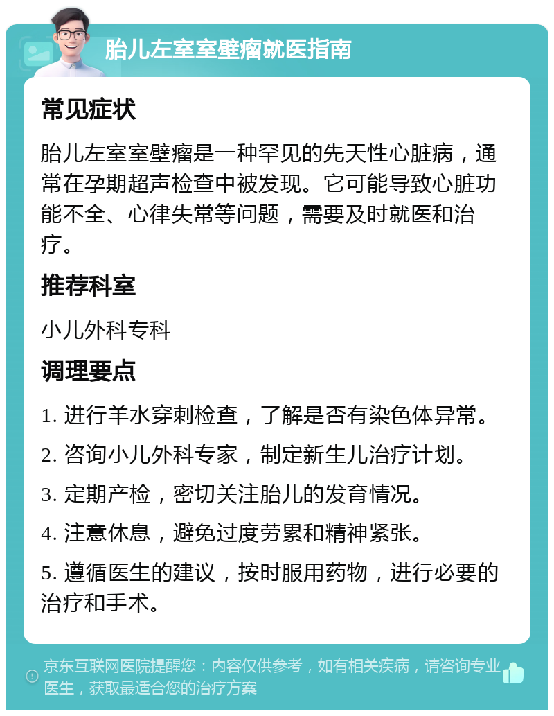 胎儿左室室壁瘤就医指南 常见症状 胎儿左室室壁瘤是一种罕见的先天性心脏病，通常在孕期超声检查中被发现。它可能导致心脏功能不全、心律失常等问题，需要及时就医和治疗。 推荐科室 小儿外科专科 调理要点 1. 进行羊水穿刺检查，了解是否有染色体异常。 2. 咨询小儿外科专家，制定新生儿治疗计划。 3. 定期产检，密切关注胎儿的发育情况。 4. 注意休息，避免过度劳累和精神紧张。 5. 遵循医生的建议，按时服用药物，进行必要的治疗和手术。