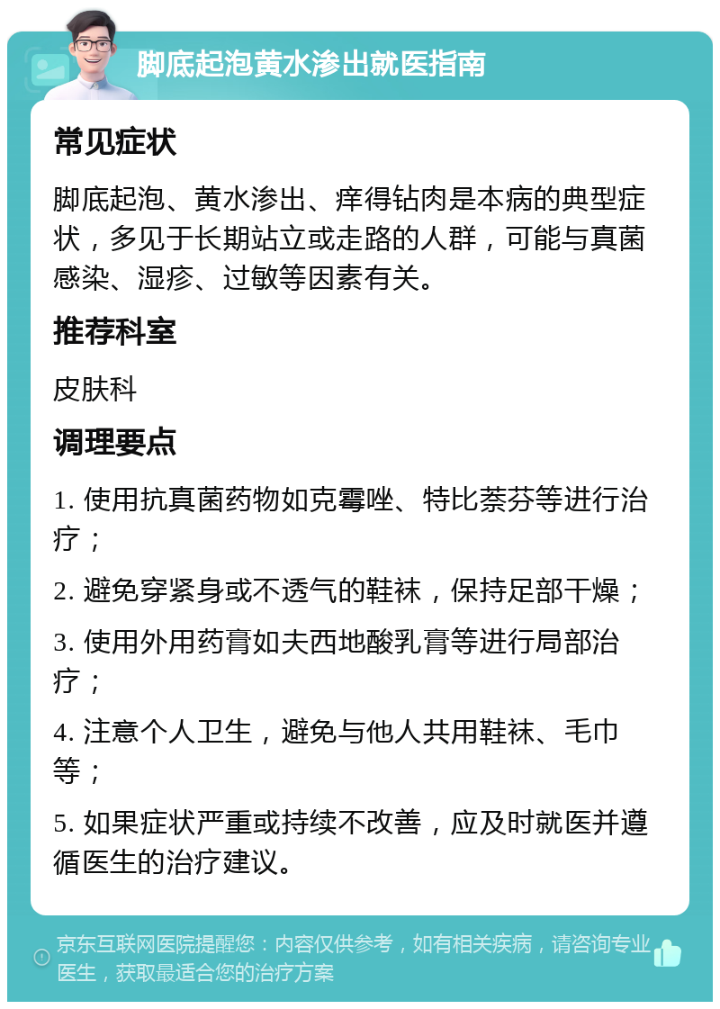 脚底起泡黄水渗出就医指南 常见症状 脚底起泡、黄水渗出、痒得钻肉是本病的典型症状，多见于长期站立或走路的人群，可能与真菌感染、湿疹、过敏等因素有关。 推荐科室 皮肤科 调理要点 1. 使用抗真菌药物如克霉唑、特比萘芬等进行治疗； 2. 避免穿紧身或不透气的鞋袜，保持足部干燥； 3. 使用外用药膏如夫西地酸乳膏等进行局部治疗； 4. 注意个人卫生，避免与他人共用鞋袜、毛巾等； 5. 如果症状严重或持续不改善，应及时就医并遵循医生的治疗建议。