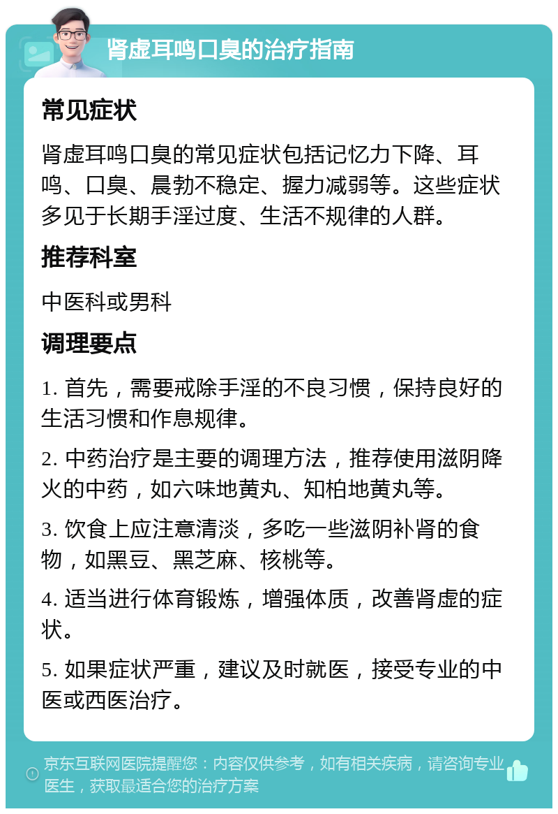 肾虚耳鸣口臭的治疗指南 常见症状 肾虚耳鸣口臭的常见症状包括记忆力下降、耳鸣、口臭、晨勃不稳定、握力减弱等。这些症状多见于长期手淫过度、生活不规律的人群。 推荐科室 中医科或男科 调理要点 1. 首先，需要戒除手淫的不良习惯，保持良好的生活习惯和作息规律。 2. 中药治疗是主要的调理方法，推荐使用滋阴降火的中药，如六味地黄丸、知柏地黄丸等。 3. 饮食上应注意清淡，多吃一些滋阴补肾的食物，如黑豆、黑芝麻、核桃等。 4. 适当进行体育锻炼，增强体质，改善肾虚的症状。 5. 如果症状严重，建议及时就医，接受专业的中医或西医治疗。