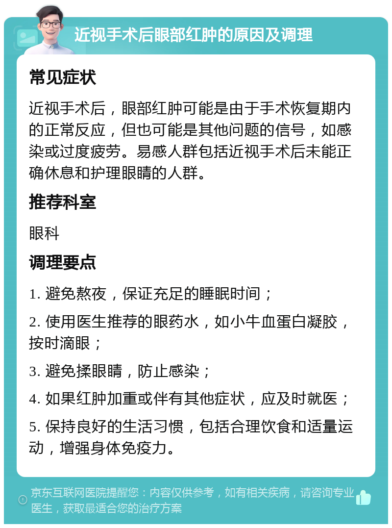 近视手术后眼部红肿的原因及调理 常见症状 近视手术后，眼部红肿可能是由于手术恢复期内的正常反应，但也可能是其他问题的信号，如感染或过度疲劳。易感人群包括近视手术后未能正确休息和护理眼睛的人群。 推荐科室 眼科 调理要点 1. 避免熬夜，保证充足的睡眠时间； 2. 使用医生推荐的眼药水，如小牛血蛋白凝胶，按时滴眼； 3. 避免揉眼睛，防止感染； 4. 如果红肿加重或伴有其他症状，应及时就医； 5. 保持良好的生活习惯，包括合理饮食和适量运动，增强身体免疫力。