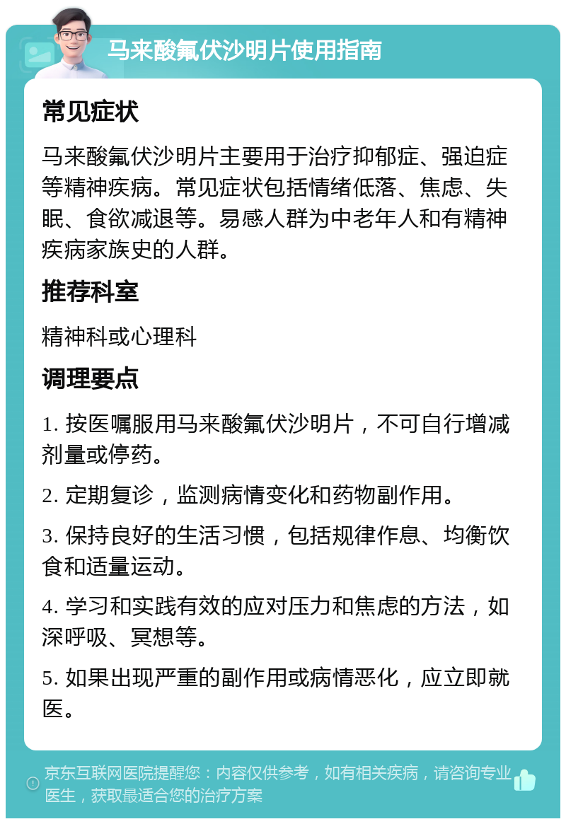 马来酸氟伏沙明片使用指南 常见症状 马来酸氟伏沙明片主要用于治疗抑郁症、强迫症等精神疾病。常见症状包括情绪低落、焦虑、失眠、食欲减退等。易感人群为中老年人和有精神疾病家族史的人群。 推荐科室 精神科或心理科 调理要点 1. 按医嘱服用马来酸氟伏沙明片，不可自行增减剂量或停药。 2. 定期复诊，监测病情变化和药物副作用。 3. 保持良好的生活习惯，包括规律作息、均衡饮食和适量运动。 4. 学习和实践有效的应对压力和焦虑的方法，如深呼吸、冥想等。 5. 如果出现严重的副作用或病情恶化，应立即就医。