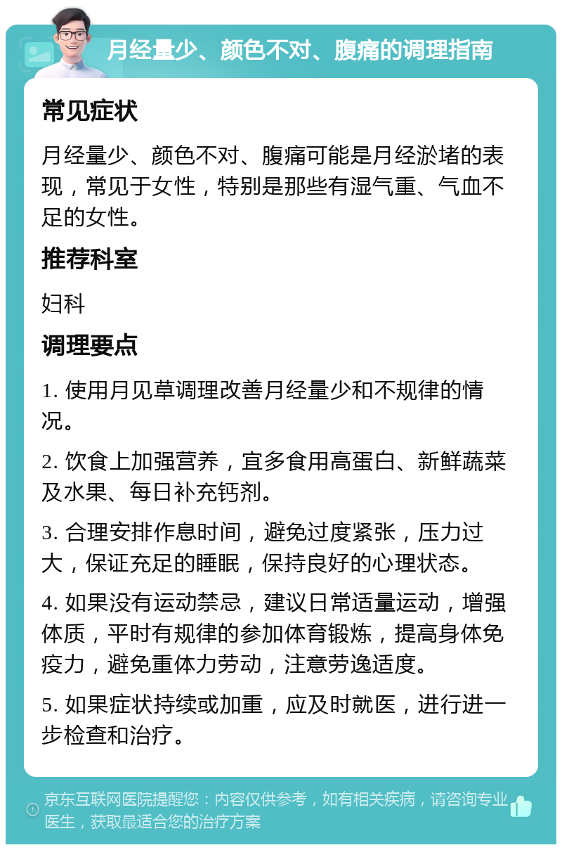 月经量少、颜色不对、腹痛的调理指南 常见症状 月经量少、颜色不对、腹痛可能是月经淤堵的表现，常见于女性，特别是那些有湿气重、气血不足的女性。 推荐科室 妇科 调理要点 1. 使用月见草调理改善月经量少和不规律的情况。 2. 饮食上加强营养，宜多食用高蛋白、新鲜蔬菜及水果、每日补充钙剂。 3. 合理安排作息时间，避免过度紧张，压力过大，保证充足的睡眠，保持良好的心理状态。 4. 如果没有运动禁忌，建议日常适量运动，增强体质，平时有规律的参加体育锻炼，提高身体免疫力，避免重体力劳动，注意劳逸适度。 5. 如果症状持续或加重，应及时就医，进行进一步检查和治疗。