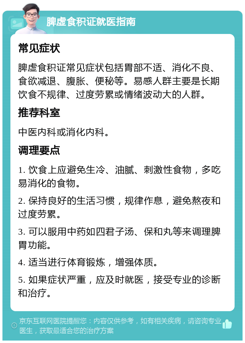 脾虚食积证就医指南 常见症状 脾虚食积证常见症状包括胃部不适、消化不良、食欲减退、腹胀、便秘等。易感人群主要是长期饮食不规律、过度劳累或情绪波动大的人群。 推荐科室 中医内科或消化内科。 调理要点 1. 饮食上应避免生冷、油腻、刺激性食物，多吃易消化的食物。 2. 保持良好的生活习惯，规律作息，避免熬夜和过度劳累。 3. 可以服用中药如四君子汤、保和丸等来调理脾胃功能。 4. 适当进行体育锻炼，增强体质。 5. 如果症状严重，应及时就医，接受专业的诊断和治疗。