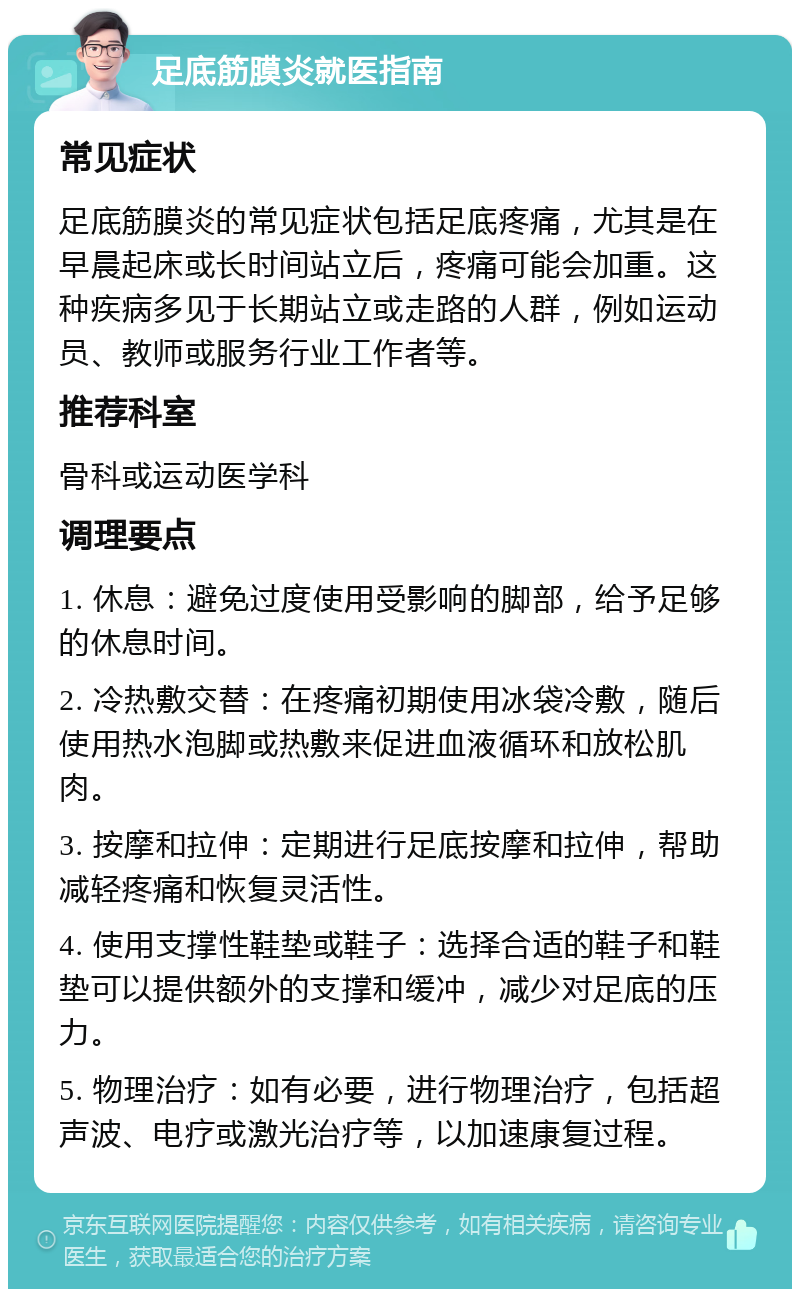 足底筋膜炎就医指南 常见症状 足底筋膜炎的常见症状包括足底疼痛，尤其是在早晨起床或长时间站立后，疼痛可能会加重。这种疾病多见于长期站立或走路的人群，例如运动员、教师或服务行业工作者等。 推荐科室 骨科或运动医学科 调理要点 1. 休息：避免过度使用受影响的脚部，给予足够的休息时间。 2. 冷热敷交替：在疼痛初期使用冰袋冷敷，随后使用热水泡脚或热敷来促进血液循环和放松肌肉。 3. 按摩和拉伸：定期进行足底按摩和拉伸，帮助减轻疼痛和恢复灵活性。 4. 使用支撑性鞋垫或鞋子：选择合适的鞋子和鞋垫可以提供额外的支撑和缓冲，减少对足底的压力。 5. 物理治疗：如有必要，进行物理治疗，包括超声波、电疗或激光治疗等，以加速康复过程。