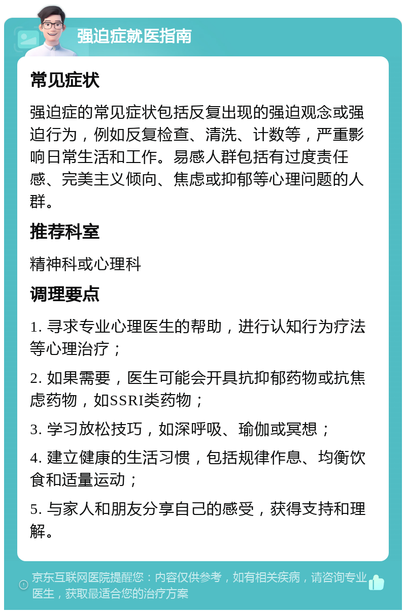 强迫症就医指南 常见症状 强迫症的常见症状包括反复出现的强迫观念或强迫行为，例如反复检查、清洗、计数等，严重影响日常生活和工作。易感人群包括有过度责任感、完美主义倾向、焦虑或抑郁等心理问题的人群。 推荐科室 精神科或心理科 调理要点 1. 寻求专业心理医生的帮助，进行认知行为疗法等心理治疗； 2. 如果需要，医生可能会开具抗抑郁药物或抗焦虑药物，如SSRI类药物； 3. 学习放松技巧，如深呼吸、瑜伽或冥想； 4. 建立健康的生活习惯，包括规律作息、均衡饮食和适量运动； 5. 与家人和朋友分享自己的感受，获得支持和理解。