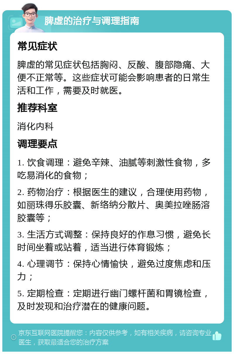 脾虚的治疗与调理指南 常见症状 脾虚的常见症状包括胸闷、反酸、腹部隐痛、大便不正常等。这些症状可能会影响患者的日常生活和工作，需要及时就医。 推荐科室 消化内科 调理要点 1. 饮食调理：避免辛辣、油腻等刺激性食物，多吃易消化的食物； 2. 药物治疗：根据医生的建议，合理使用药物，如丽珠得乐胶囊、新络纳分散片、奥美拉唑肠溶胶囊等； 3. 生活方式调整：保持良好的作息习惯，避免长时间坐着或站着，适当进行体育锻炼； 4. 心理调节：保持心情愉快，避免过度焦虑和压力； 5. 定期检查：定期进行幽门螺杆菌和胃镜检查，及时发现和治疗潜在的健康问题。