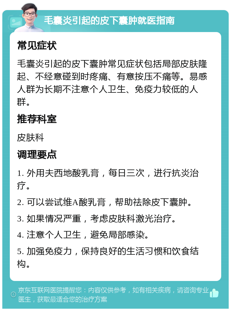 毛囊炎引起的皮下囊肿就医指南 常见症状 毛囊炎引起的皮下囊肿常见症状包括局部皮肤隆起、不经意碰到时疼痛、有意按压不痛等。易感人群为长期不注意个人卫生、免疫力较低的人群。 推荐科室 皮肤科 调理要点 1. 外用夫西地酸乳膏，每日三次，进行抗炎治疗。 2. 可以尝试维A酸乳膏，帮助祛除皮下囊肿。 3. 如果情况严重，考虑皮肤科激光治疗。 4. 注意个人卫生，避免局部感染。 5. 加强免疫力，保持良好的生活习惯和饮食结构。