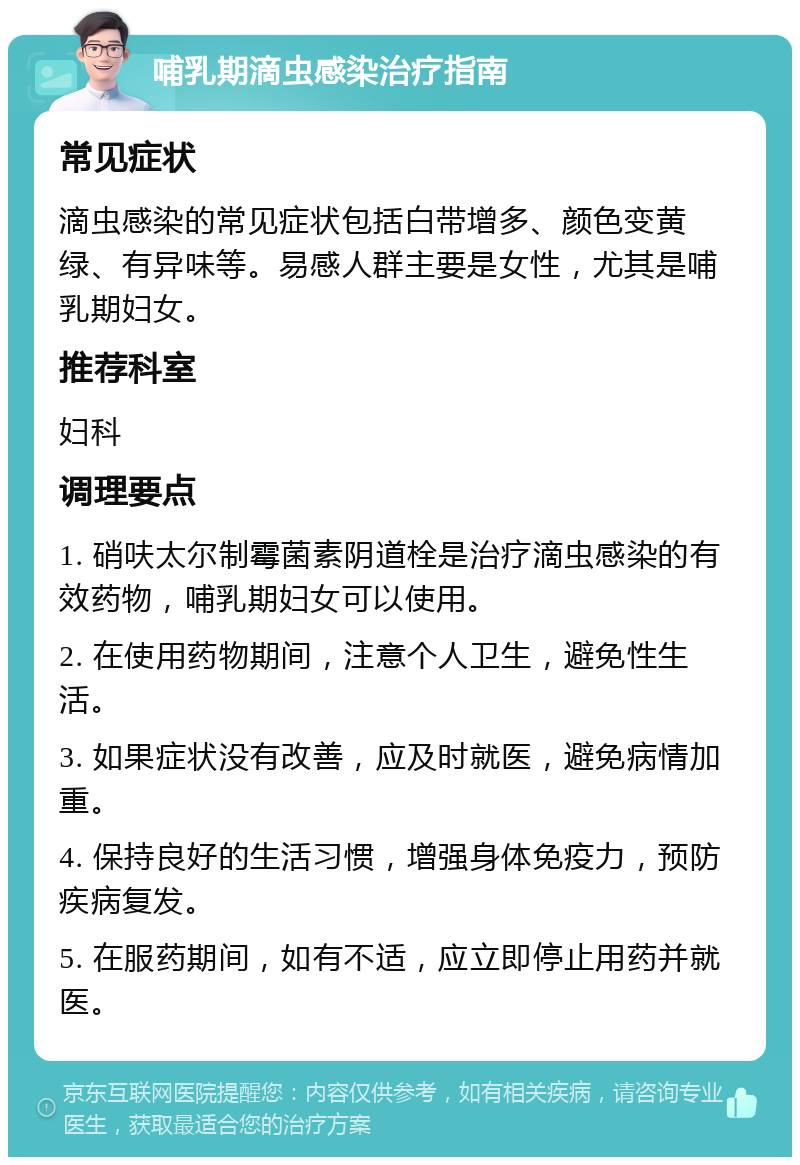 哺乳期滴虫感染治疗指南 常见症状 滴虫感染的常见症状包括白带增多、颜色变黄绿、有异味等。易感人群主要是女性，尤其是哺乳期妇女。 推荐科室 妇科 调理要点 1. 硝呋太尔制霉菌素阴道栓是治疗滴虫感染的有效药物，哺乳期妇女可以使用。 2. 在使用药物期间，注意个人卫生，避免性生活。 3. 如果症状没有改善，应及时就医，避免病情加重。 4. 保持良好的生活习惯，增强身体免疫力，预防疾病复发。 5. 在服药期间，如有不适，应立即停止用药并就医。