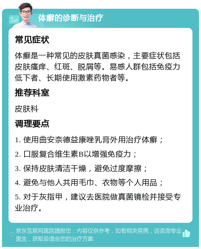 体癣的诊断与治疗 常见症状 体癣是一种常见的皮肤真菌感染，主要症状包括皮肤瘙痒、红斑、脱屑等。易感人群包括免疫力低下者、长期使用激素药物者等。 推荐科室 皮肤科 调理要点 1. 使用曲安奈德益康唑乳膏外用治疗体癣； 2. 口服复合维生素B以增强免疫力； 3. 保持皮肤清洁干燥，避免过度摩擦； 4. 避免与他人共用毛巾、衣物等个人用品； 5. 对于灰指甲，建议去医院做真菌镜检并接受专业治疗。